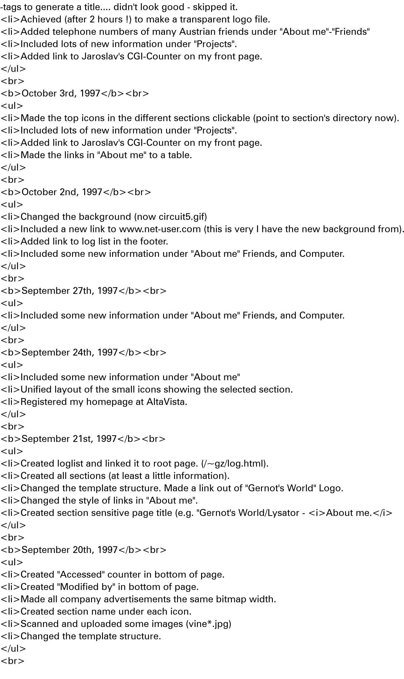 -tags to generate a title.... didn't look good - skipped it.
<li>Achieved (after 2 hours !) to make a transparent logo file.
<li>Added telephone numbers of many Austrian friends under 'About me'-'Friends'
<li>Included lots of new information under 'Projects'.
<li>Added link to Jaroslav's CGI-Counter on my front page.
</ul>
<br>
<b>October 3rd, 1997</b><br>
<ul>
<li>Made the top icons in the different sections clickable (point to section's directory now).
<li>Included lots of new information under 'Projects'.
<li>Added link to Jaroslav's CGI-Counter on my front page.
<li>Made the links in 'About me' to a table.
</ul>
<br>
<b>October 2nd, 1997</b><br>
<ul>
<li>Changed the background (now circuit5.gif)
<li>Included a new link to www.net-user.com (this is very I have the new background from).
<li>Added link to log list in the footer.
<li>Included some new information under 'About me' Friends, and Computer.
</ul>
<br>
<b>September 27th, 1997</b><br>
<ul>
<li>Included some new information under 'About me' Friends, and Computer.
</ul>
<br>
<b>September 24th, 1997</b><br>
<ul>
<li>Included some new information under 'About me'
<li>Unified layout of the small icons showing the selected section.
<li>Registered my homepage at AltaVista.
</ul>
<br>
<b>September 21st, 1997</b><br>
<ul>
<li>Created loglist and linked it to root page. (/~gz/log.html).
<li>Created all sections (at least a little information).
<li>Changed the template structure. Made a link out of 'Gernot's World' Logo.
<li>Changed the style of links in 'About me'.
<li>Created section sensitive page title (e.g. 'Gernot's World/Lysator - <i>About me.</i>
</ul>
<br>
<b>September 20th, 1997</b><br>
<ul>
<li>Created 'Accessed' counter in bottom of page.
<li>Created 'Modified by' in bottom of page.
<li>Made all company advertisements the same bitmap width.
<li>Created section name under each icon.
<li>Scanned and uploaded some images (vine*.jpg)
<li>Changed the template structure.
</ul>
<br>